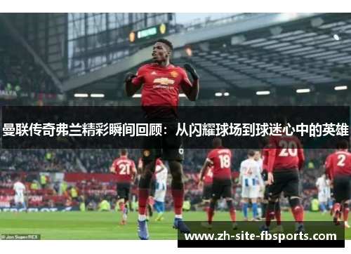 曼联传奇弗兰精彩瞬间回顾：从闪耀球场到球迷心中的英雄