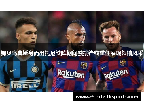 姆贝乌莫挺身而出托尼缺阵期间独挑锋线重任展现领袖风采