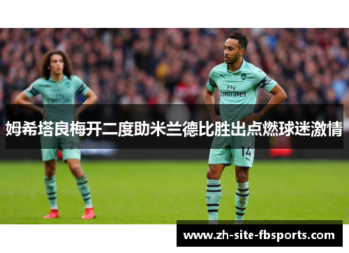 姆希塔良梅开二度助米兰德比胜出点燃球迷激情